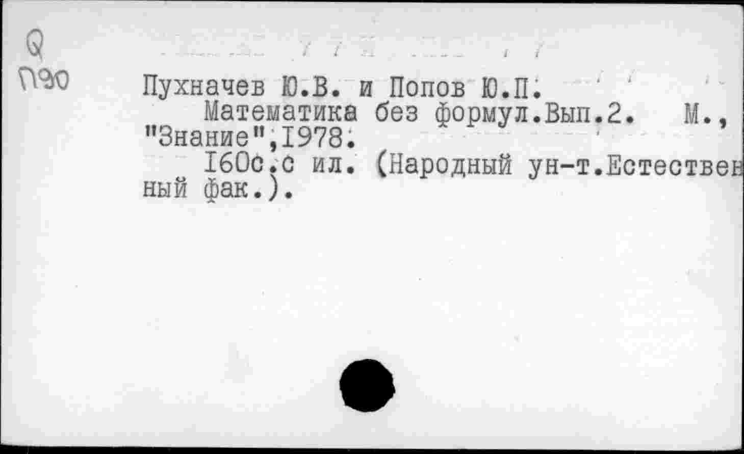 ﻿5
Пухначев Ю.В. и Попов Ю.П.
Математика без формул.Вып.2.	М.,
"Знание”,1978.
ТбОс.с ил. (Народный ун-т.Естествен ный фак.).